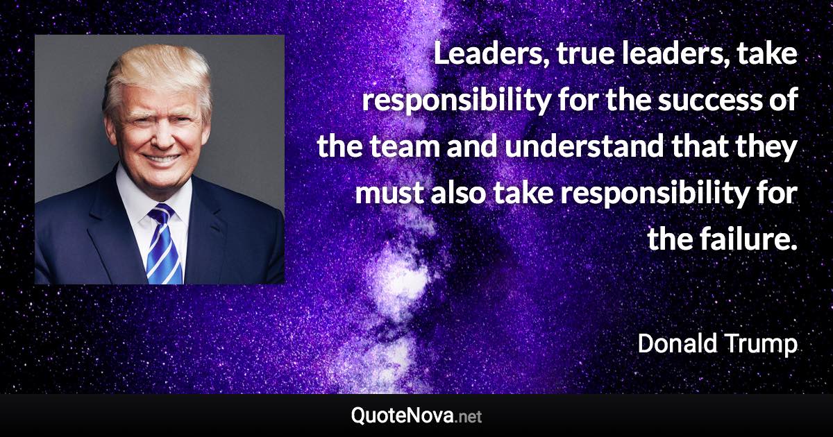 Leaders, true leaders, take responsibility for the success of the team and understand that they must also take responsibility for the failure. - Donald Trump quote