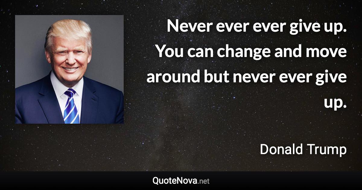 Never ever ever give up. You can change and move around but never ever give up. - Donald Trump quote