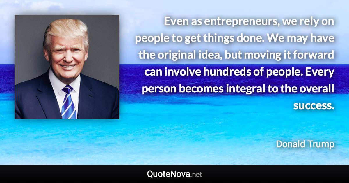 Even as entrepreneurs, we rely on people to get things done. We may have the original idea, but moving it forward can involve hundreds of people. Every person becomes integral to the overall success. - Donald Trump quote