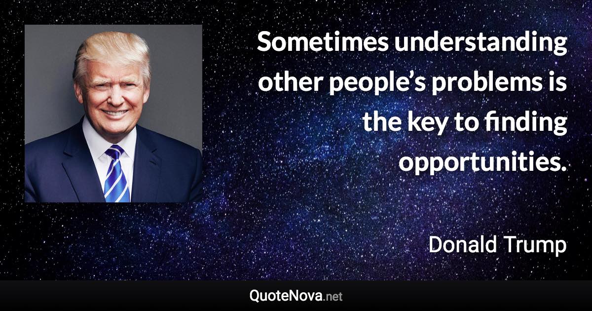 Sometimes understanding other people’s problems is the key to finding opportunities. - Donald Trump quote