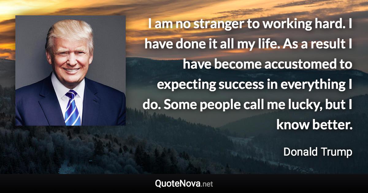 I am no stranger to working hard. I have done it all my life. As a result I have become accustomed to expecting success in everything I do. Some people call me lucky, but I know better. - Donald Trump quote