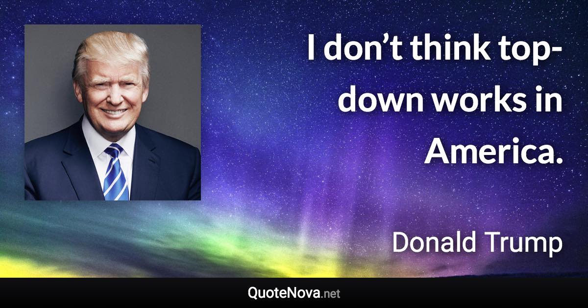 I don’t think top-down works in America. - Donald Trump quote