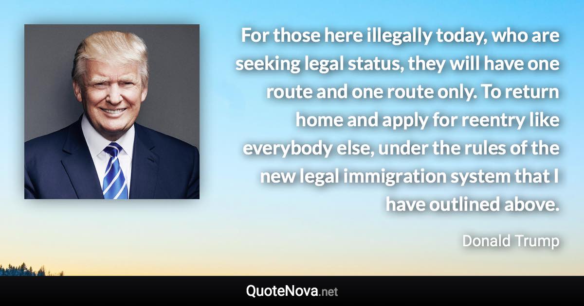 For those here illegally today, who are seeking legal status, they will have one route and one route only. To return home and apply for reentry like everybody else, under the rules of the new legal immigration system that I have outlined above. - Donald Trump quote