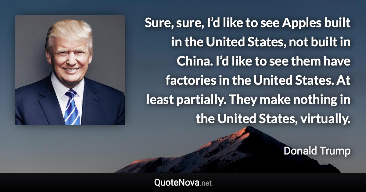 Sure, sure, I’d like to see Apples built in the United States, not built in China. I’d like to see them have factories in the United States. At least partially. They make nothing in the United States, virtually. - Donald Trump quote