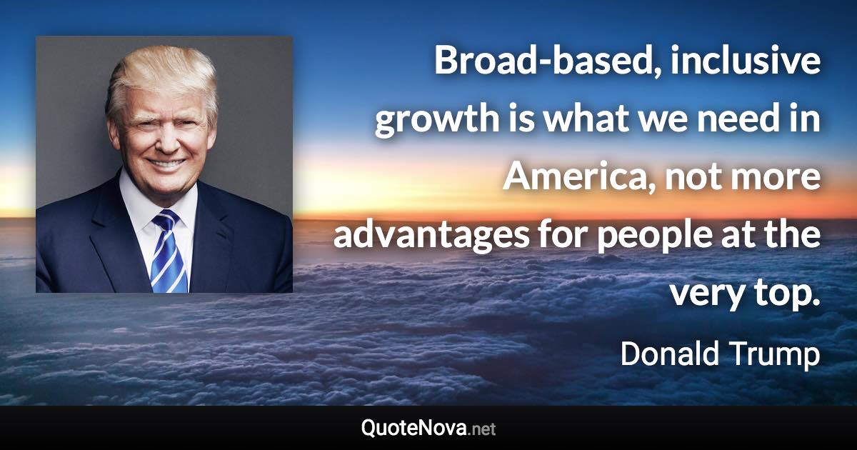 Broad-based, inclusive growth is what we need in America, not more advantages for people at the very top. - Donald Trump quote