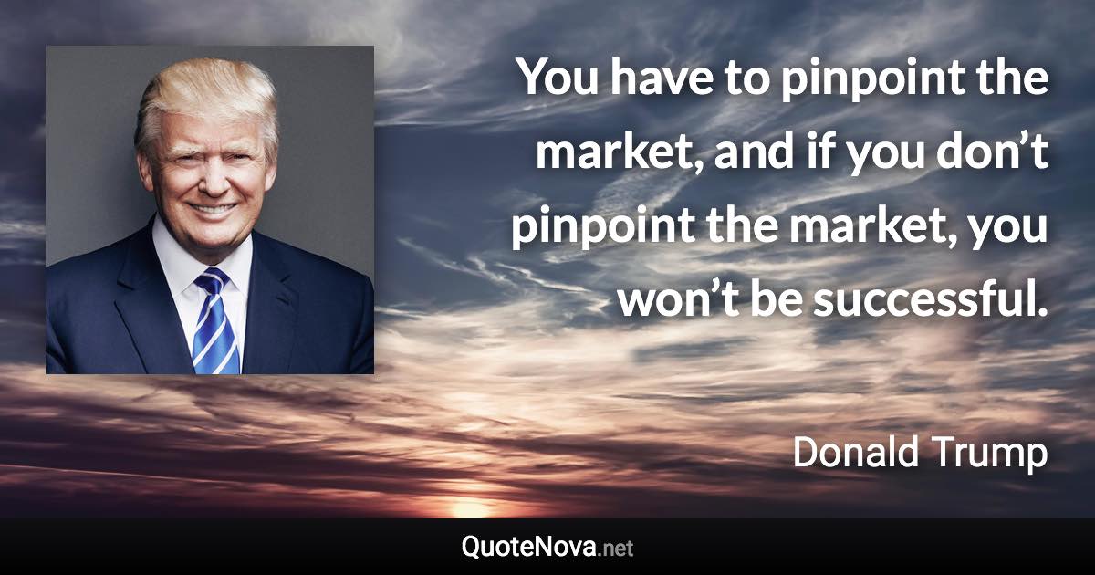 You have to pinpoint the market, and if you don’t pinpoint the market, you won’t be successful. - Donald Trump quote