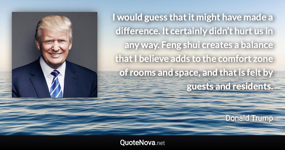 I would guess that it might have made a difference. It certainly didn’t hurt us in any way. Feng shui creates a balance that I believe adds to the comfort zone of rooms and space, and that is felt by guests and residents. - Donald Trump quote