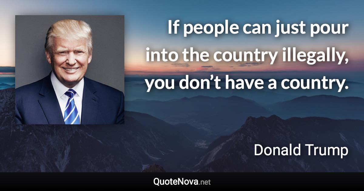 If people can just pour into the country illegally, you don’t have a country. - Donald Trump quote