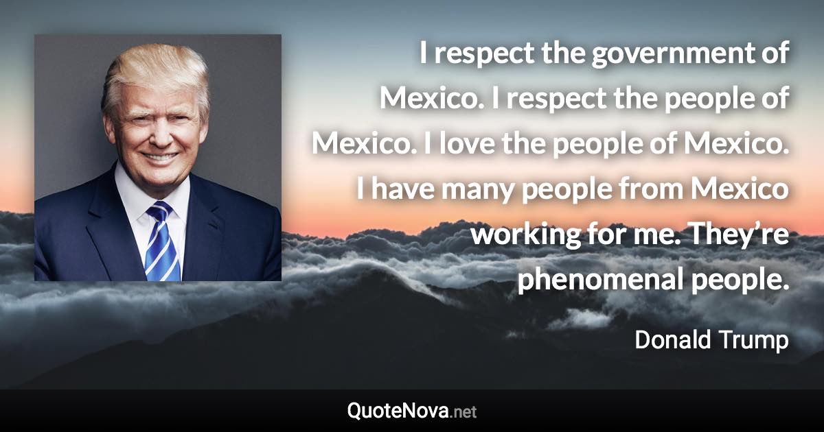 I respect the government of Mexico. I respect the people of Mexico. I love the people of Mexico. I have many people from Mexico working for me. They’re phenomenal people. - Donald Trump quote