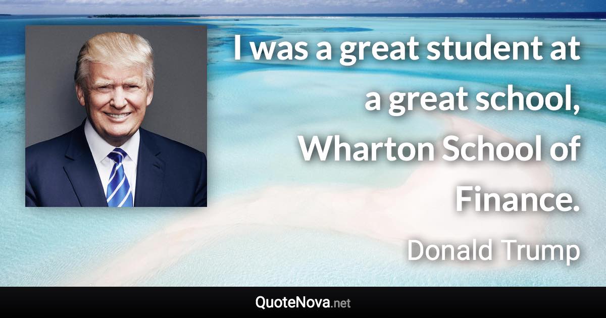 I was a great student at a great school, Wharton School of Finance. - Donald Trump quote