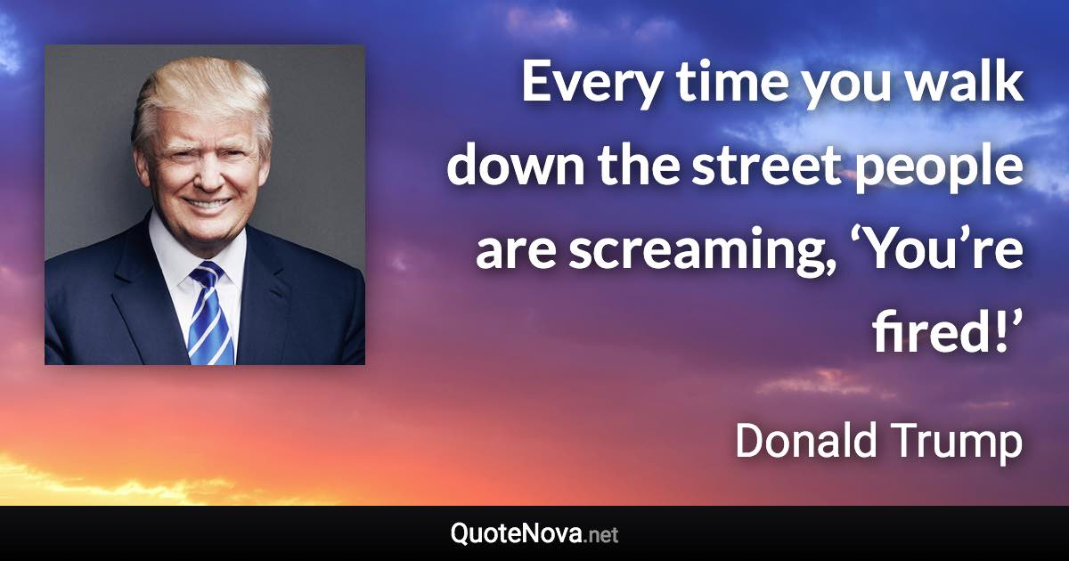 Every time you walk down the street people are screaming, ‘You’re fired!’ - Donald Trump quote