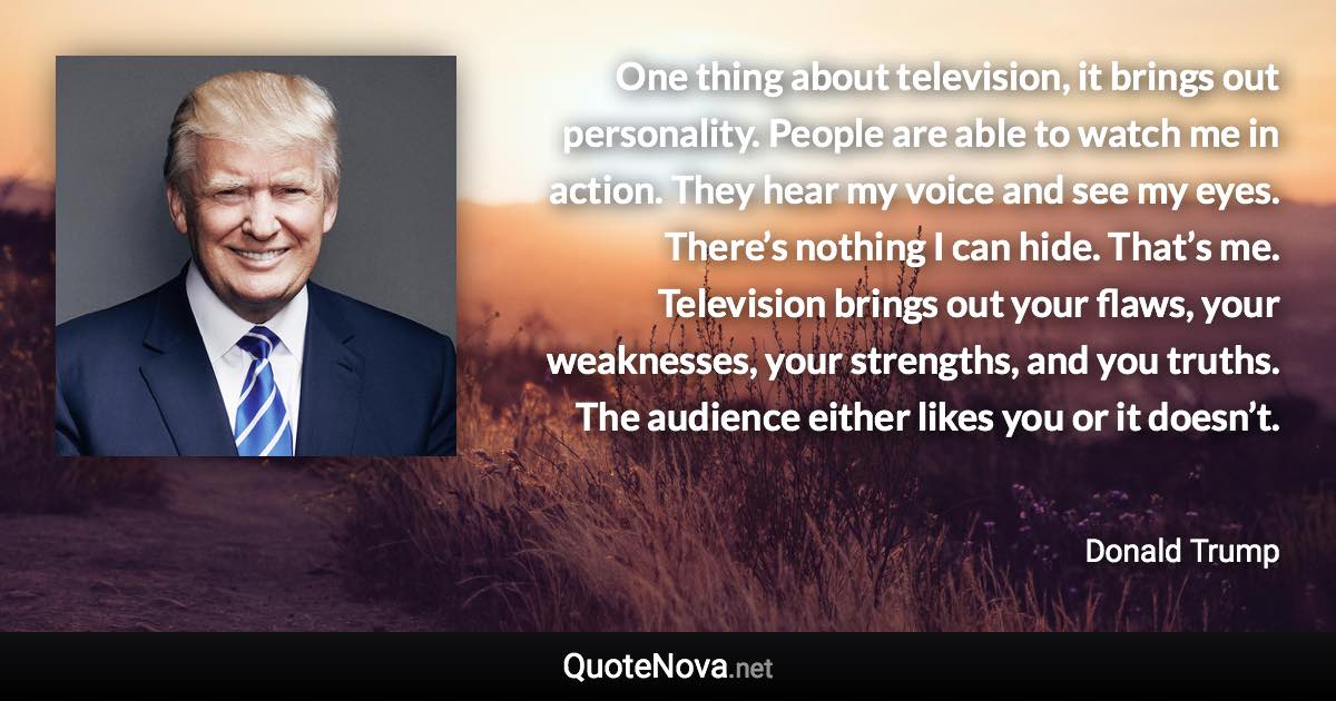 One thing about television, it brings out personality. People are able to watch me in action. They hear my voice and see my eyes. There’s nothing I can hide. That’s me. Television brings out your flaws, your weaknesses, your strengths, and you truths. The audience either likes you or it doesn’t. - Donald Trump quote