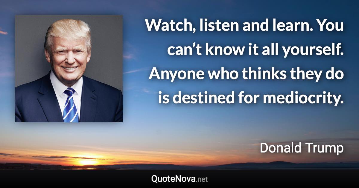 Watch, listen and learn. You can’t know it all yourself. Anyone who thinks they do is destined for mediocrity. - Donald Trump quote