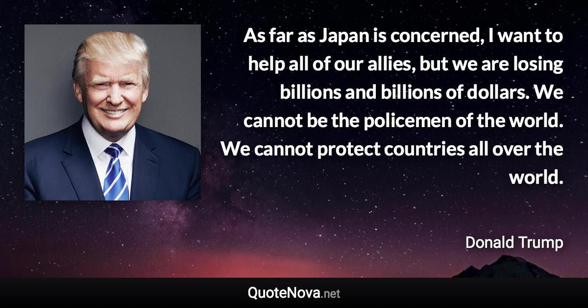 As far as Japan is concerned, I want to help all of our allies, but we are losing billions and billions of dollars. We cannot be the policemen of the world. We cannot protect countries all over the world. - Donald Trump quote