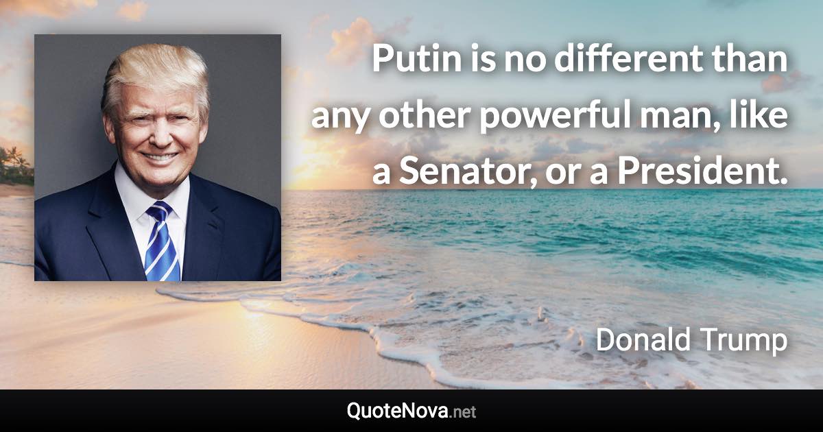 Putin is no different than any other powerful man, like a Senator, or a President. - Donald Trump quote