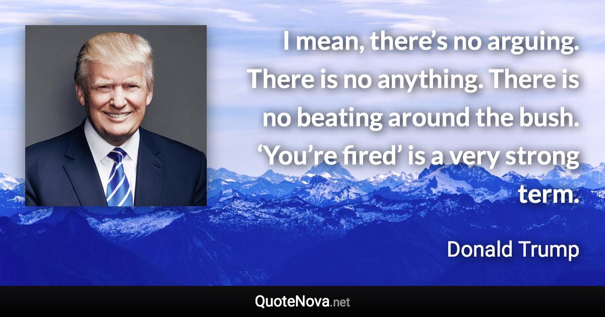 I mean, there’s no arguing. There is no anything. There is no beating around the bush. ‘You’re fired’ is a very strong term. - Donald Trump quote