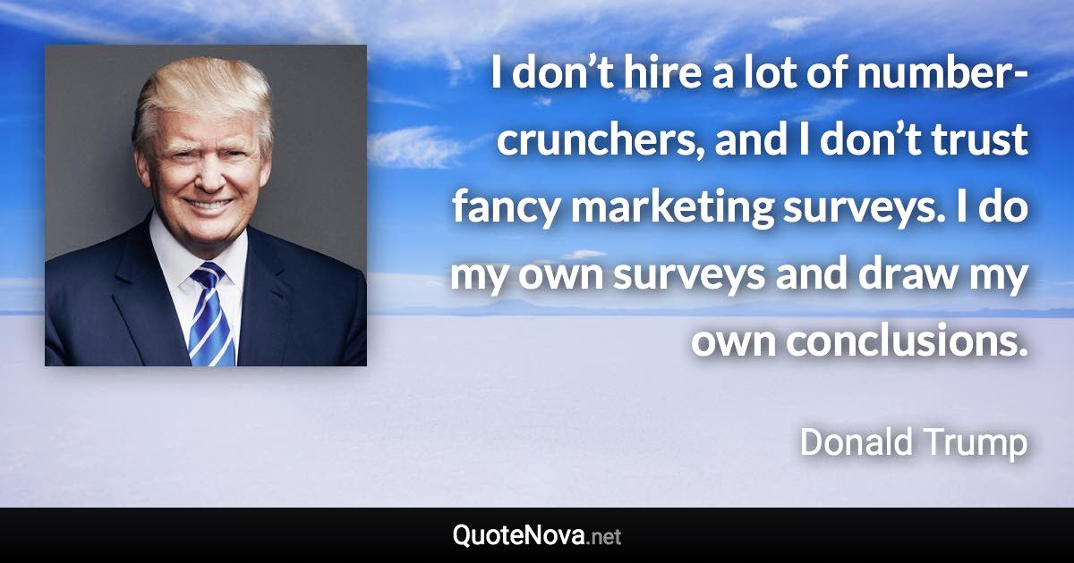 I don’t hire a lot of number-crunchers, and I don’t trust fancy marketing surveys. I do my own surveys and draw my own conclusions. - Donald Trump quote