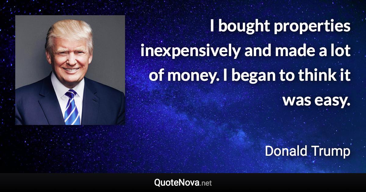 I bought properties inexpensively and made a lot of money. I began to think it was easy. - Donald Trump quote