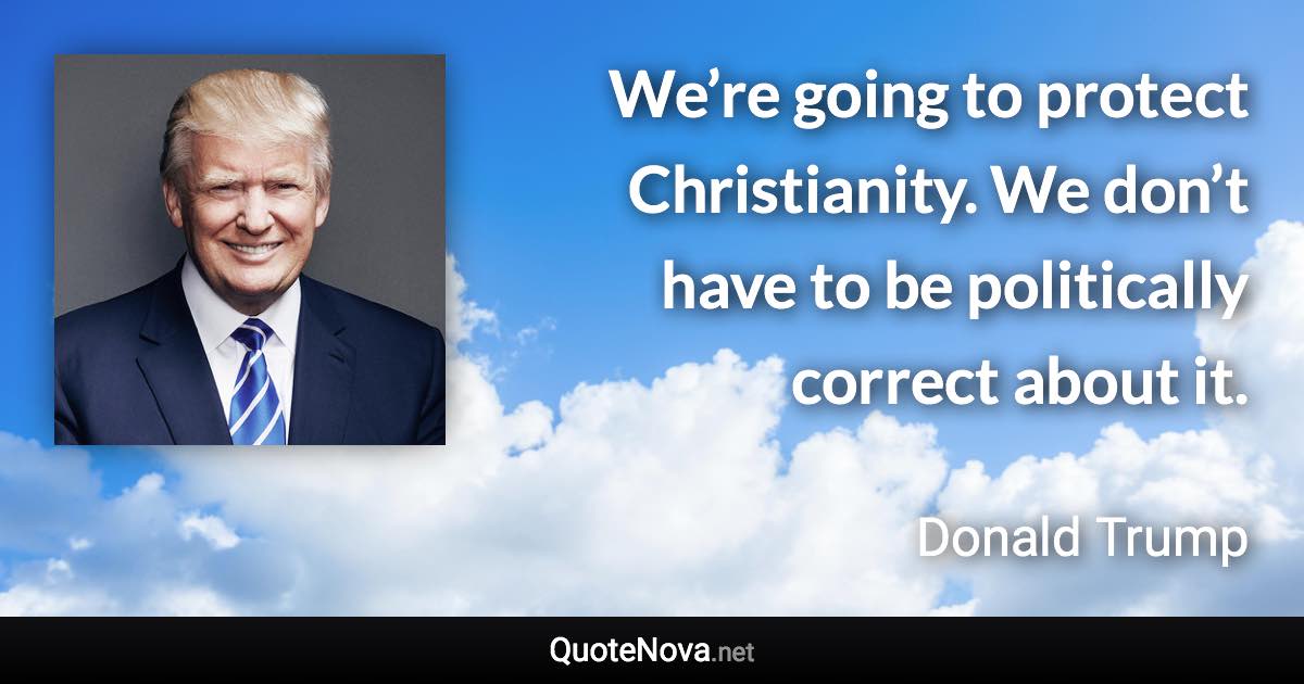 We’re going to protect Christianity. We don’t have to be politically correct about it. - Donald Trump quote