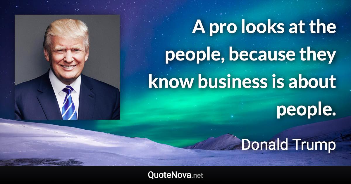 A pro looks at the people, because they know business is about people. - Donald Trump quote