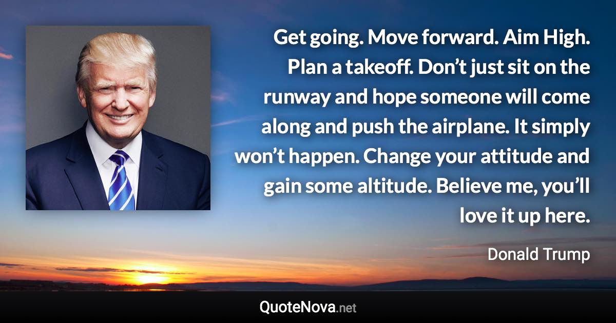 Get going. Move forward. Aim High. Plan a takeoff. Don’t just sit on the runway and hope someone will come along and push the airplane. It simply won’t happen. Change your attitude and gain some altitude. Believe me, you’ll love it up here. - Donald Trump quote