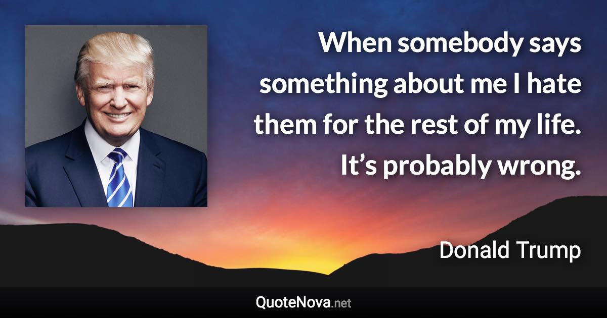 When somebody says something about me I hate them for the rest of my life. It’s probably wrong. - Donald Trump quote