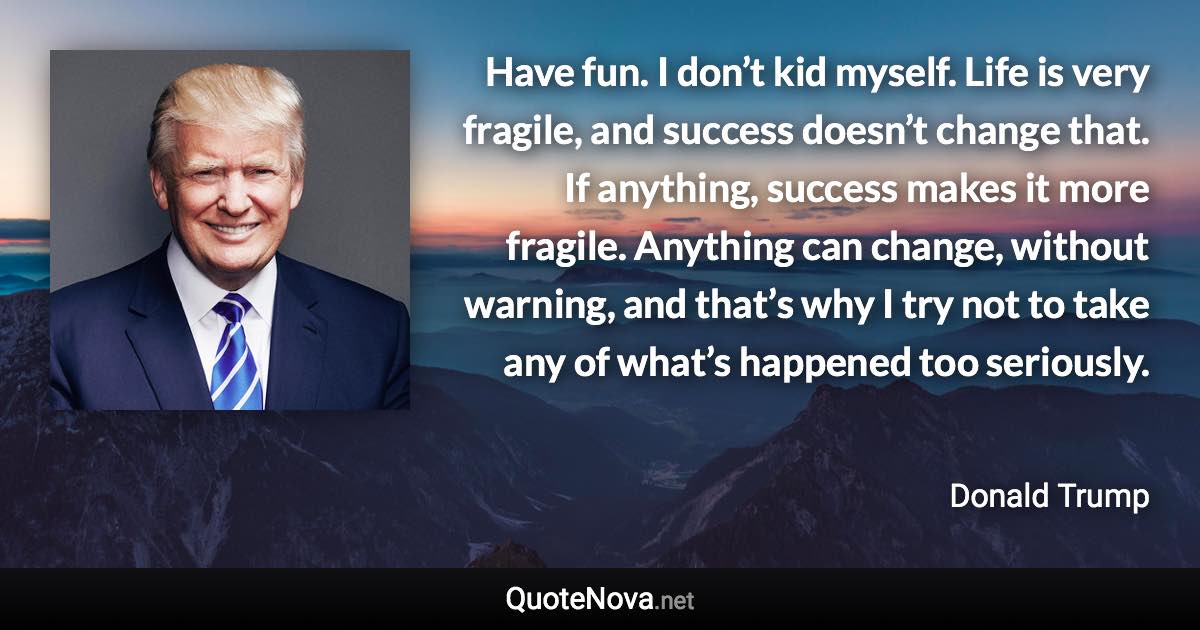 Have fun. I don’t kid myself. Life is very fragile, and success doesn’t change that. If anything, success makes it more fragile. Anything can change, without warning, and that’s why I try not to take any of what’s happened too seriously. - Donald Trump quote