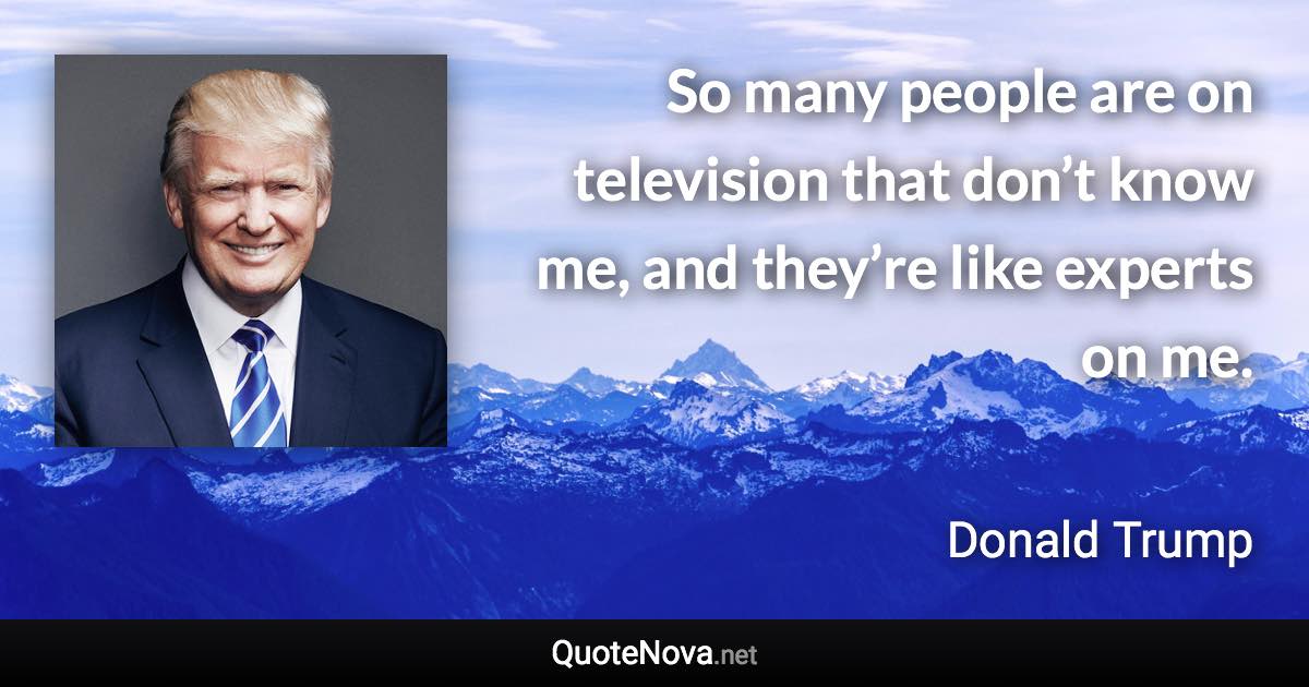 So many people are on television that don’t know me, and they’re like experts on me. - Donald Trump quote