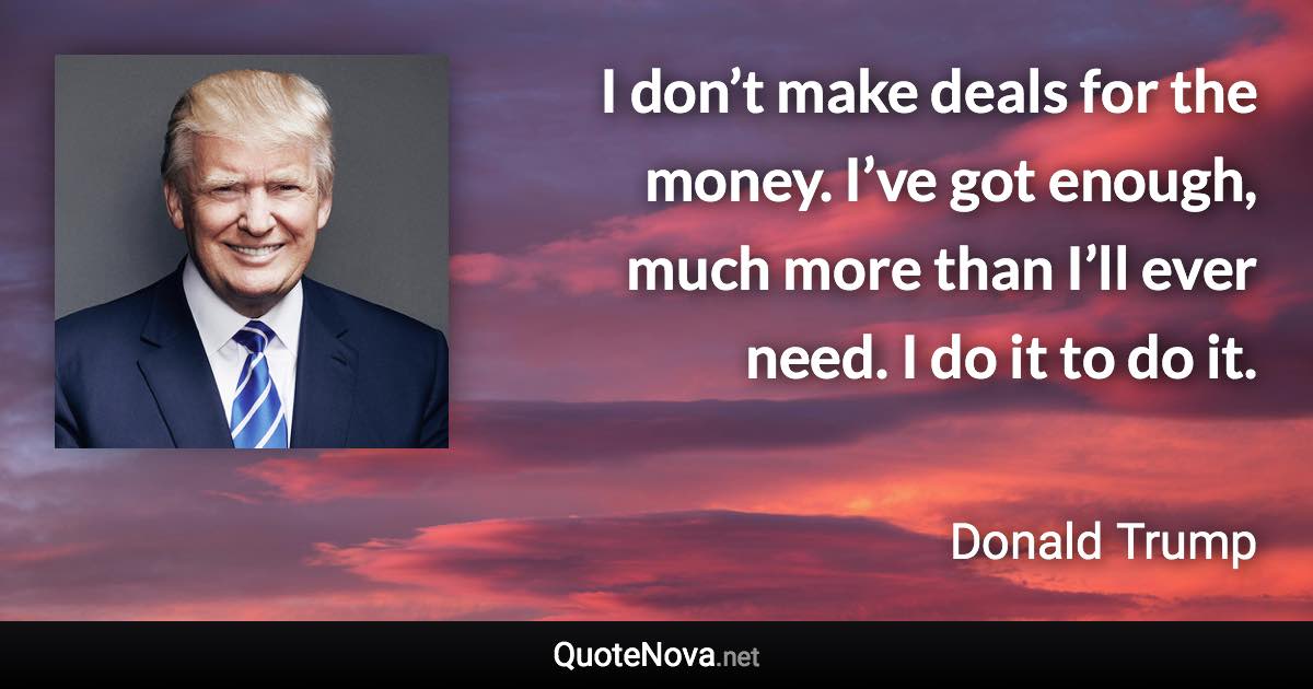 I don’t make deals for the money. I’ve got enough, much more than I’ll ever need. I do it to do it. - Donald Trump quote