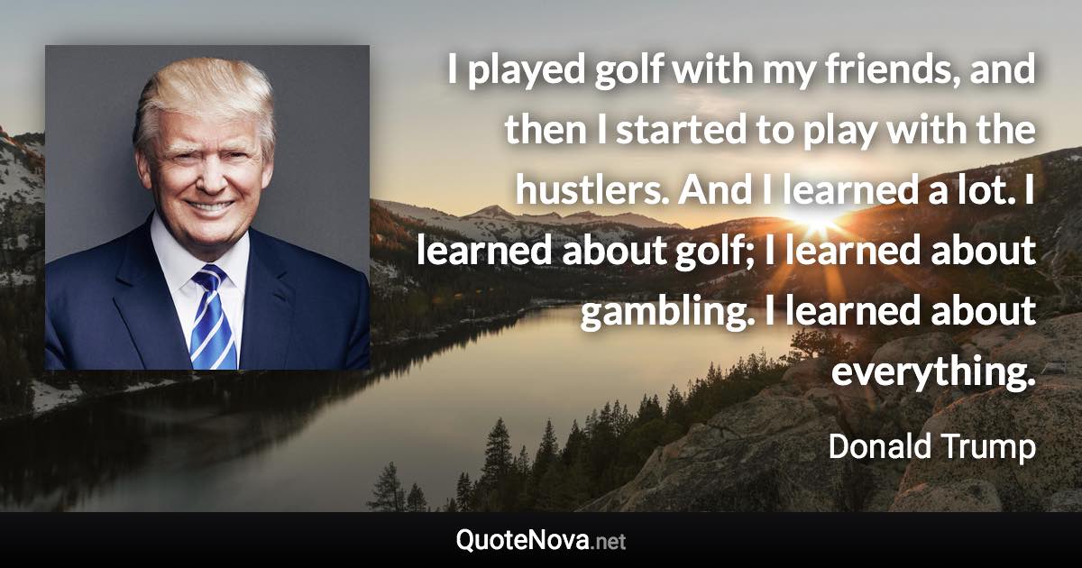 I played golf with my friends, and then I started to play with the hustlers. And I learned a lot. I learned about golf; I learned about gambling. I learned about everything. - Donald Trump quote