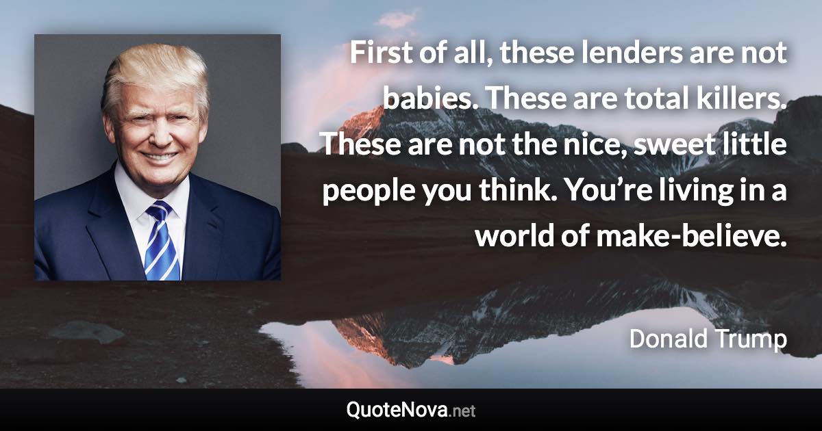 First of all, these lenders are not babies. These are total killers. These are not the nice, sweet little people you think. You’re living in a world of make-believe. - Donald Trump quote