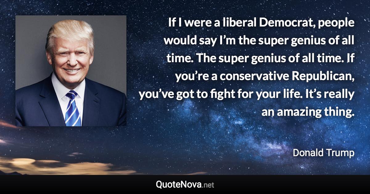 If I were a liberal Democrat, people would say I’m the super genius of all time. The super genius of all time. If you’re a conservative Republican, you’ve got to fight for your life. It’s really an amazing thing. - Donald Trump quote