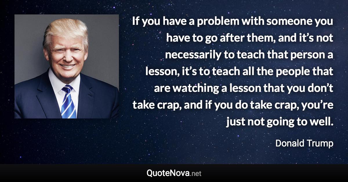 If you have a problem with someone you have to go after them, and it’s not necessarily to teach that person a lesson, it’s to teach all the people that are watching a lesson that you don’t take crap, and if you do take crap, you’re just not going to well. - Donald Trump quote