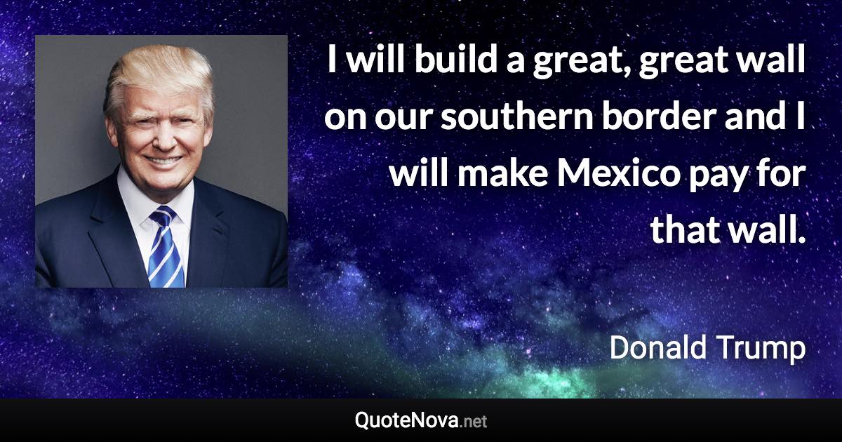 I will build a great, great wall on our southern border and I will make Mexico pay for that wall. - Donald Trump quote