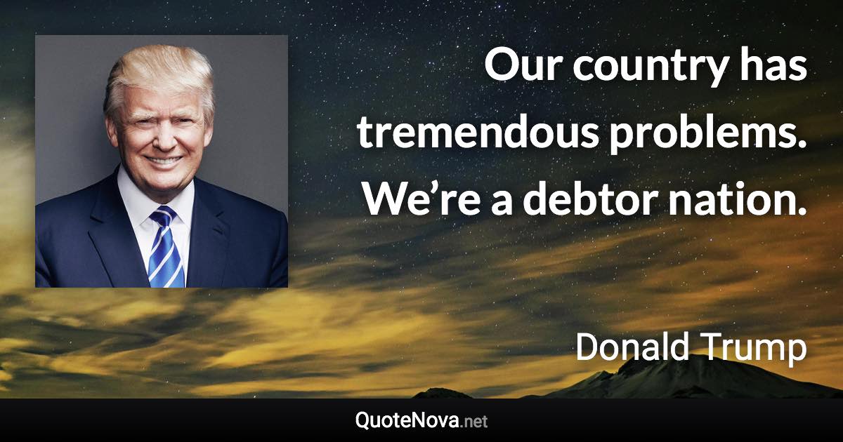 Our country has tremendous problems. We’re a debtor nation. - Donald Trump quote