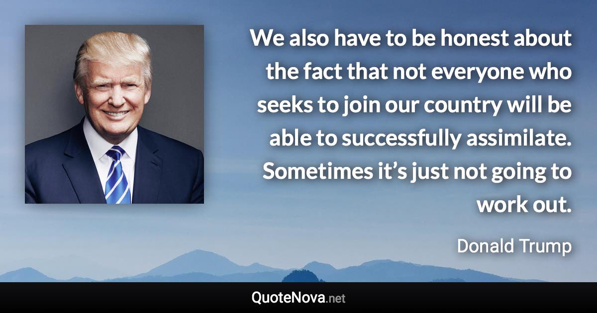 We also have to be honest about the fact that not everyone who seeks to join our country will be able to successfully assimilate. Sometimes it’s just not going to work out. - Donald Trump quote