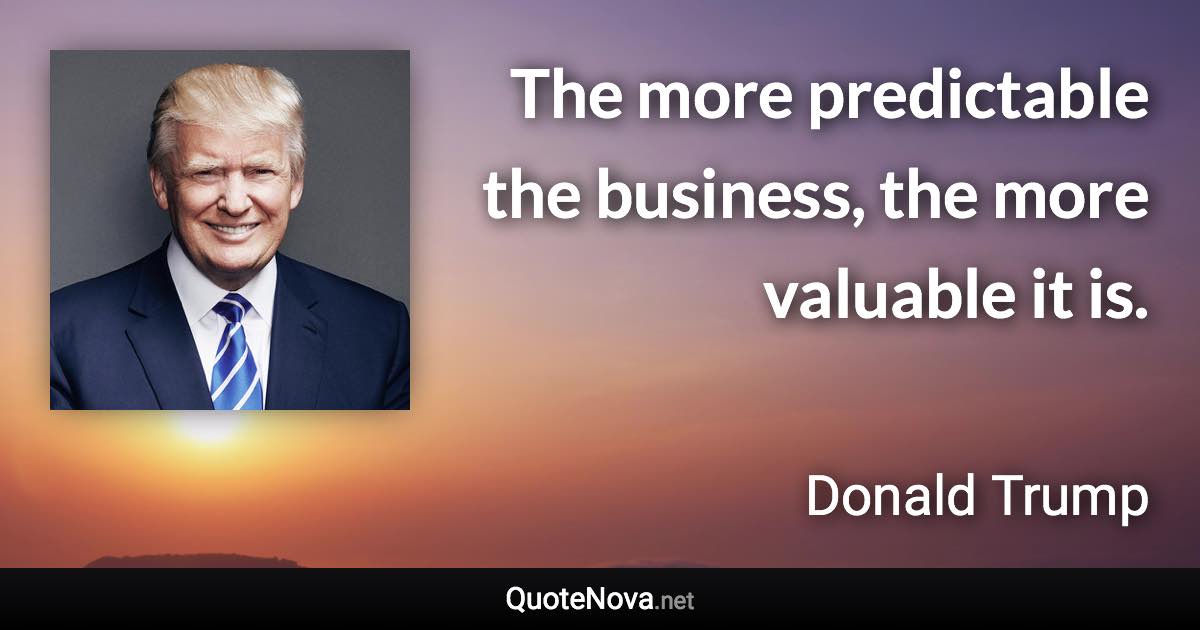 The more predictable the business, the more valuable it is. - Donald Trump quote