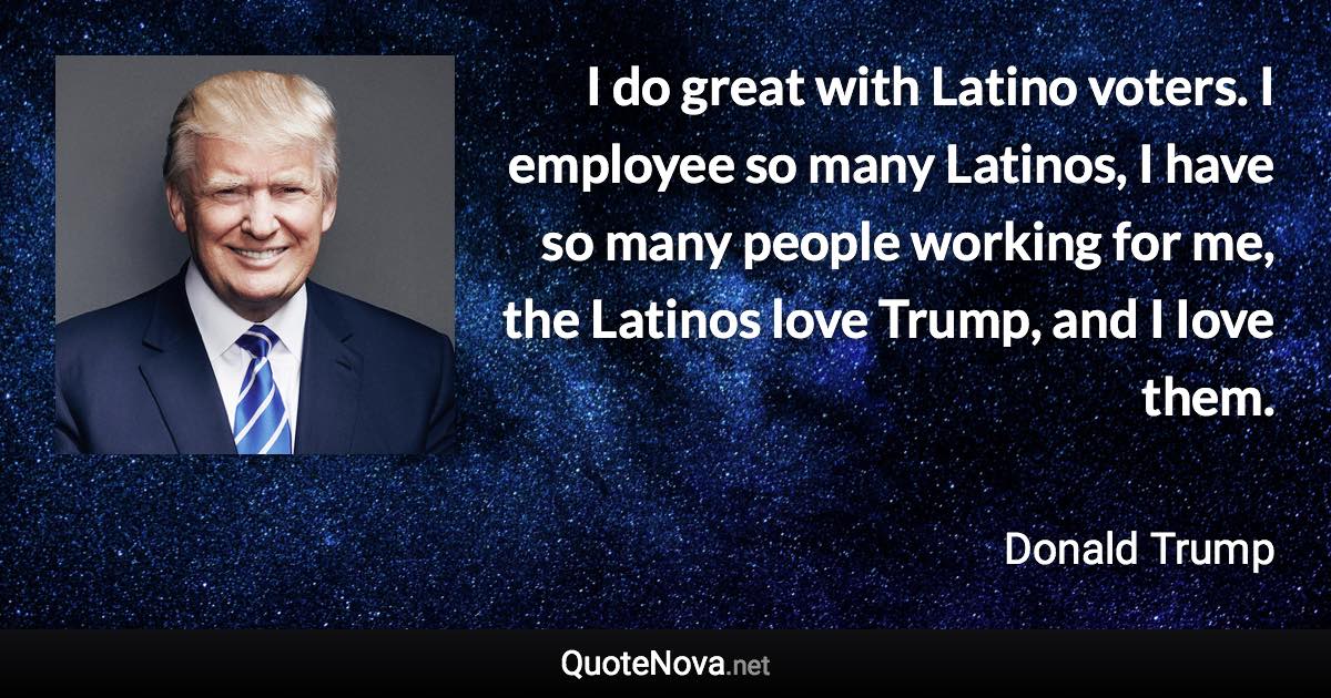 I do great with Latino voters. I employee so many Latinos, I have so many people working for me, the Latinos love Trump, and I Iove them. - Donald Trump quote