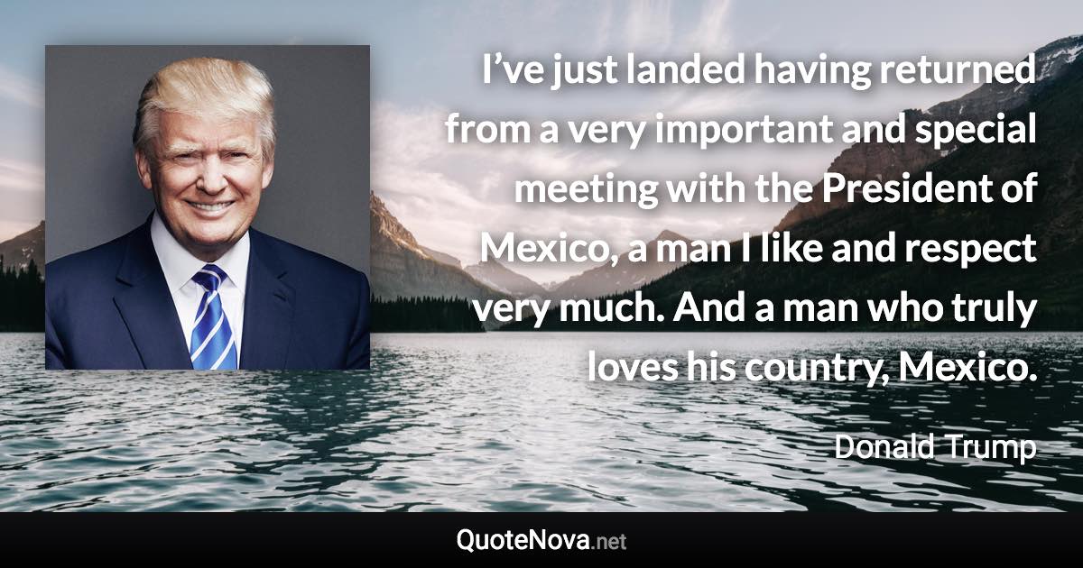 I’ve just landed having returned from a very important and special meeting with the President of Mexico, a man I like and respect very much. And a man who truly loves his country, Mexico. - Donald Trump quote