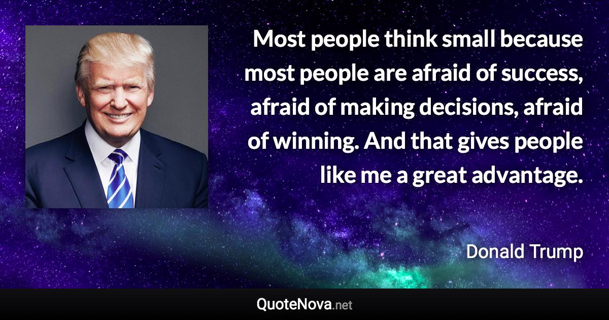 Most people think small because most people are afraid of success, afraid of making decisions, afraid of winning. And that gives people like me a great advantage. - Donald Trump quote