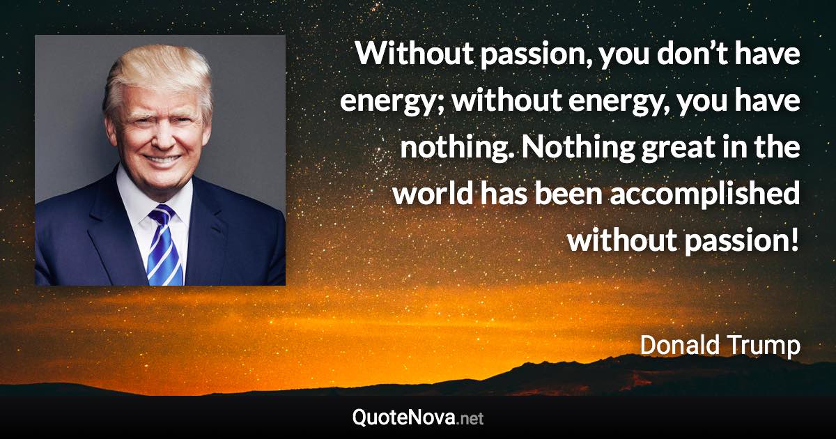 Without passion, you don’t have energy; without energy, you have nothing. Nothing great in the world has been accomplished without passion! - Donald Trump quote