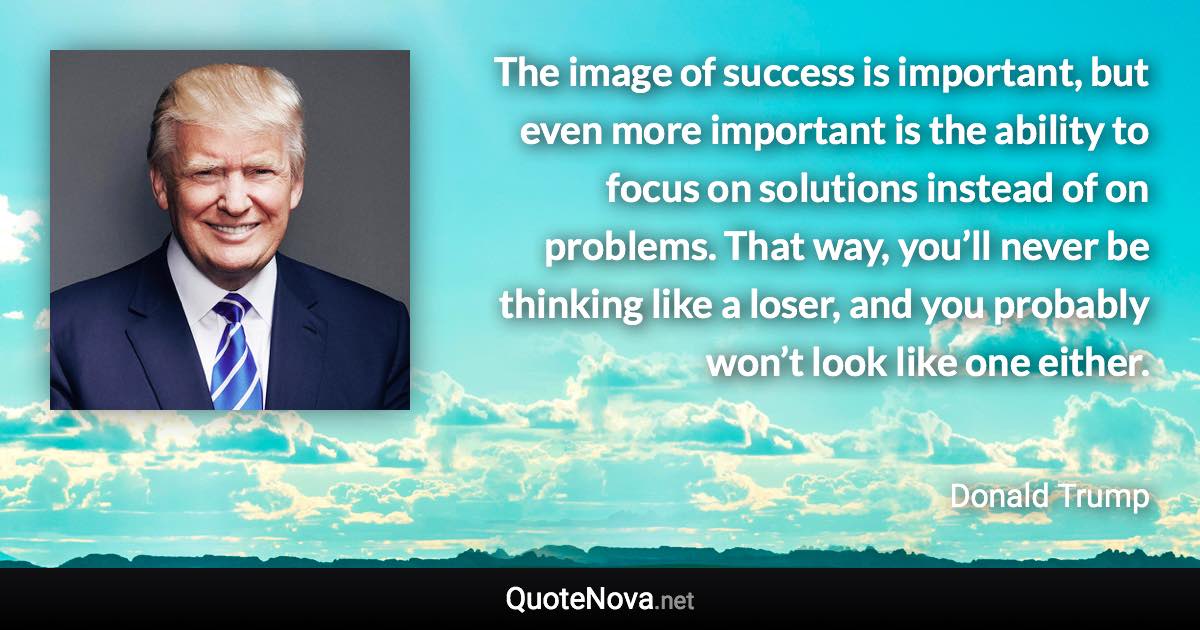 The image of success is important, but even more important is the ability to focus on solutions instead of on problems. That way, you’ll never be thinking like a loser, and you probably won’t look like one either. - Donald Trump quote