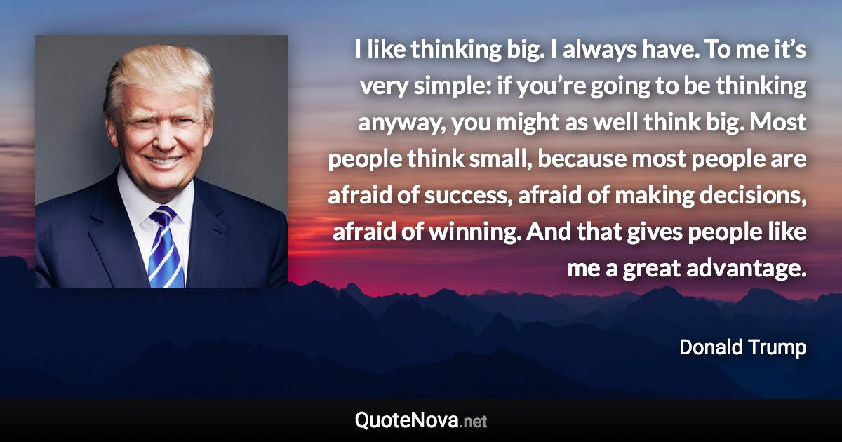 I like thinking big. I always have. To me it’s very simple: if you’re going to be thinking anyway, you might as well think big. Most people think small, because most people are afraid of success, afraid of making decisions, afraid of winning. And that gives people like me a great advantage. - Donald Trump quote