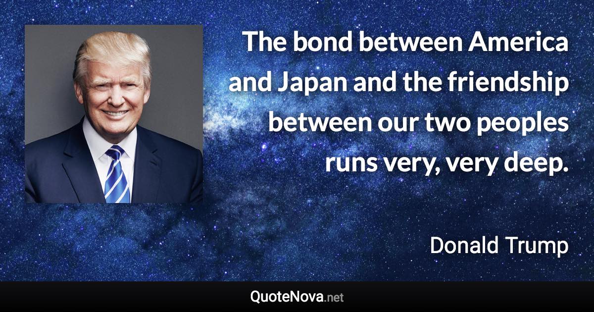 The bond between America and Japan and the friendship between our two peoples runs very, very deep. - Donald Trump quote