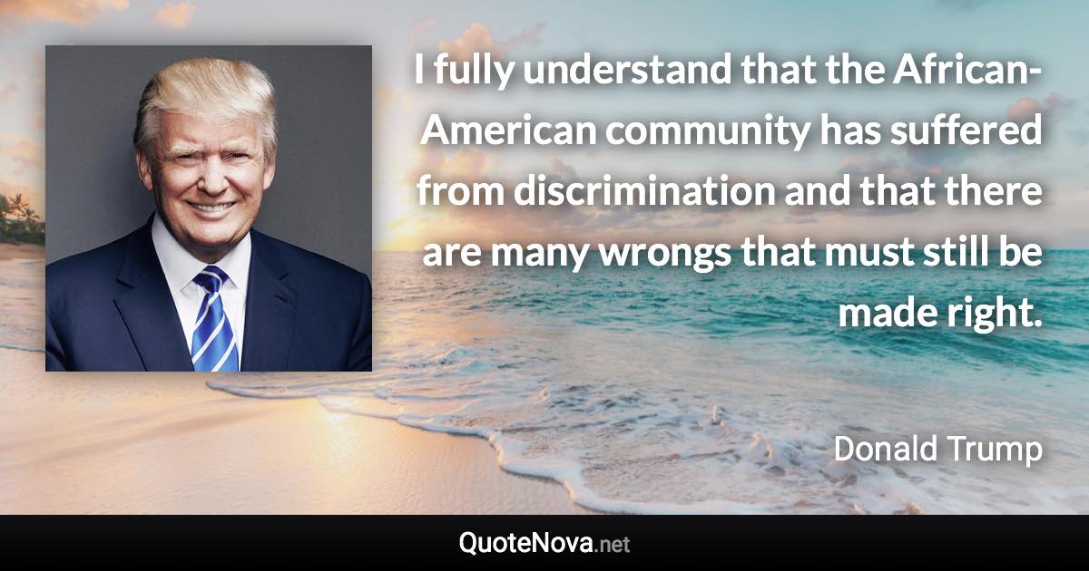 I fully understand that the African-American community has suffered from discrimination and that there are many wrongs that must still be made right. - Donald Trump quote