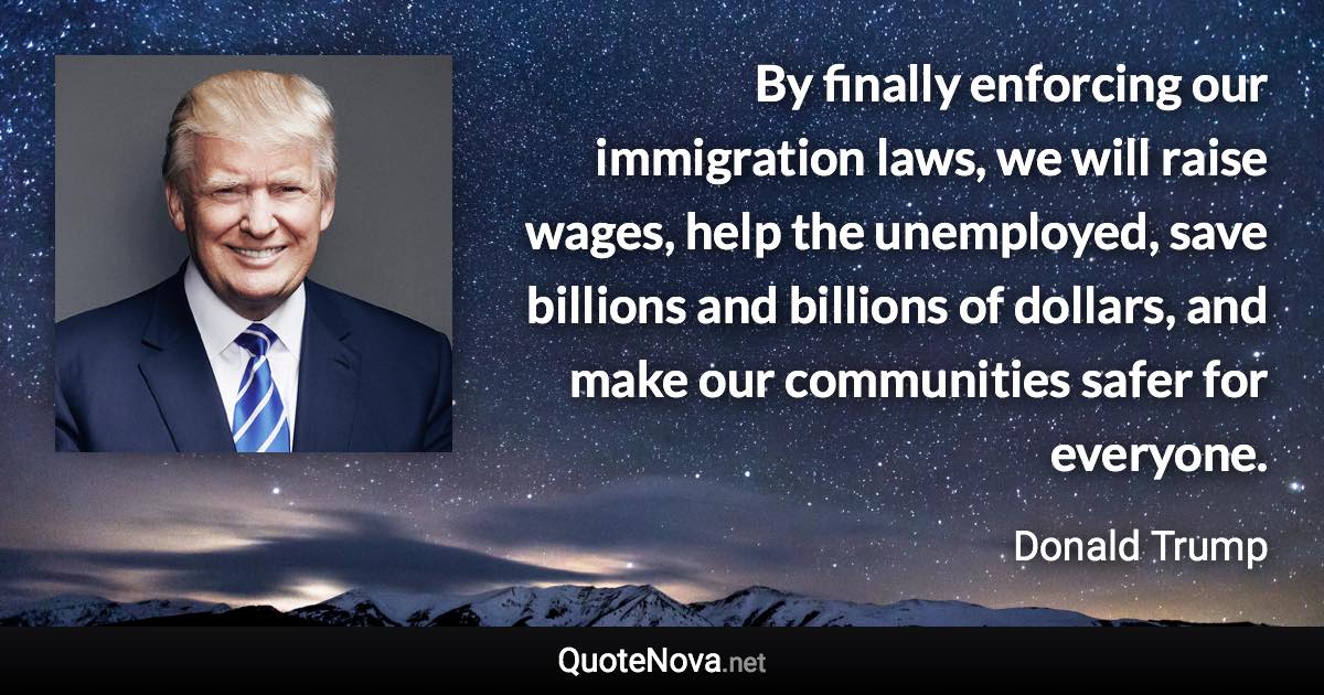 By finally enforcing our immigration laws, we will raise wages, help the unemployed, save billions and billions of dollars, and make our communities safer for everyone. - Donald Trump quote