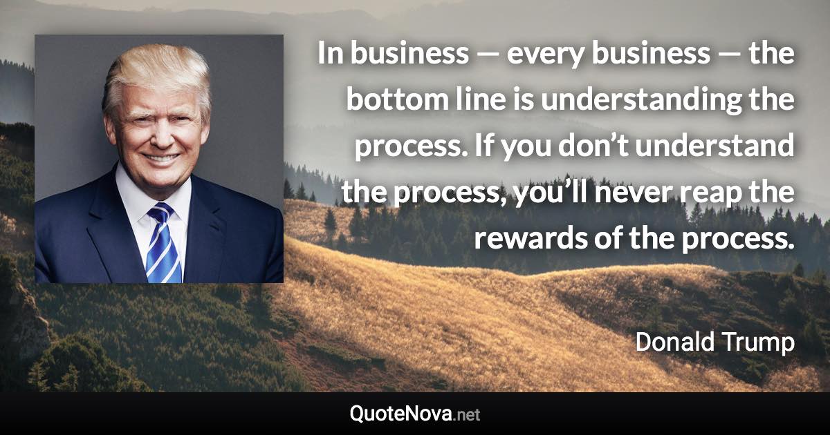 In business — every business — the bottom line is understanding the process. If you don’t understand the process, you’ll never reap the rewards of the process. - Donald Trump quote