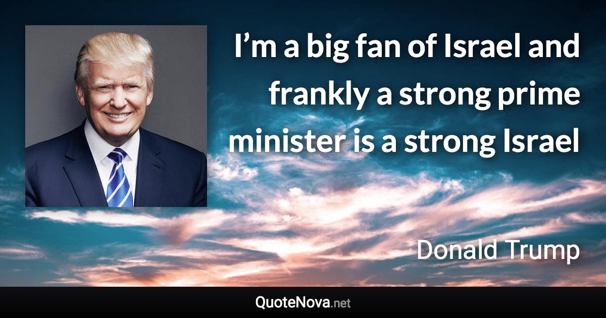 I’m a big fan of Israel and frankly a strong prime minister is a strong Israel - Donald Trump quote