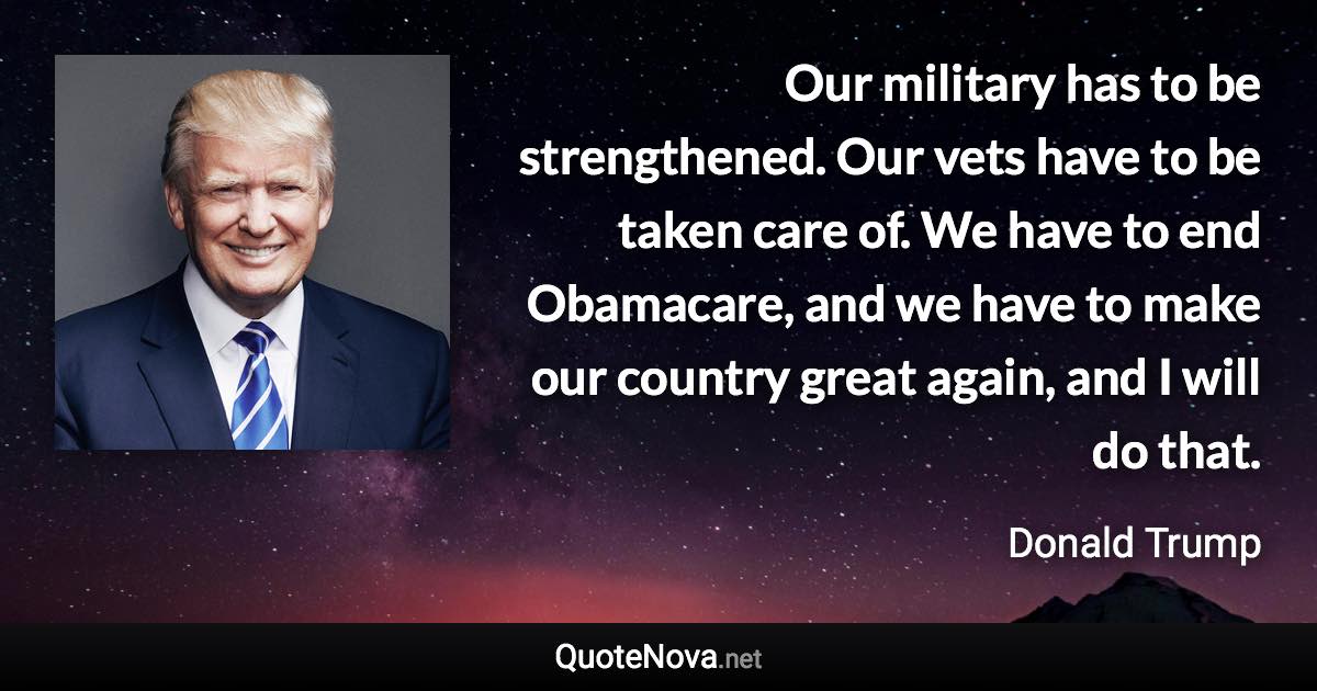 Our military has to be strengthened. Our vets have to be taken care of. We have to end Obamacare, and we have to make our country great again, and I will do that. - Donald Trump quote