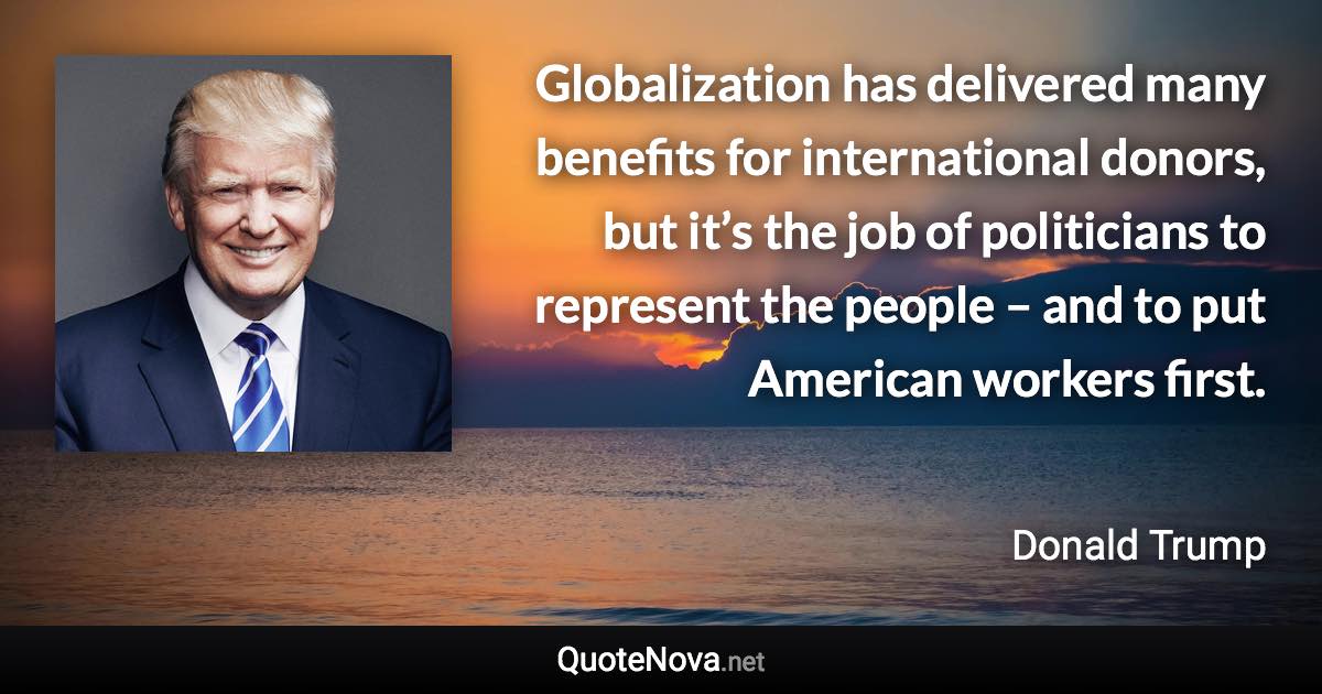 Globalization has delivered many benefits for international donors, but it’s the job of politicians to represent the people – and to put American workers first. - Donald Trump quote